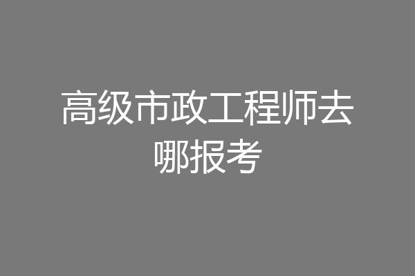 高级市政工程师去哪报考