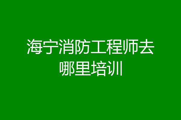 海宁消防工程师去哪里培训