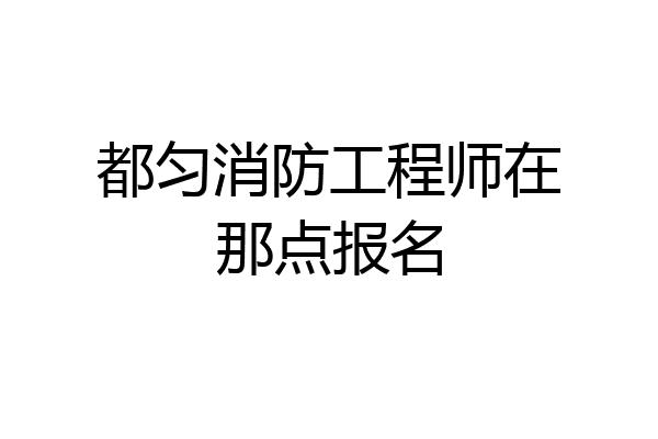 都匀消防工程师在那点报名