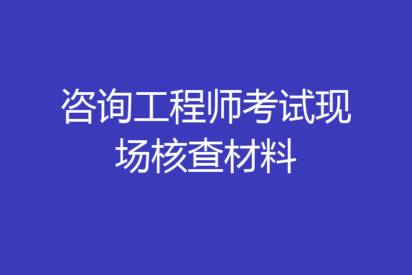 咨询工程师考试现场核查材料
