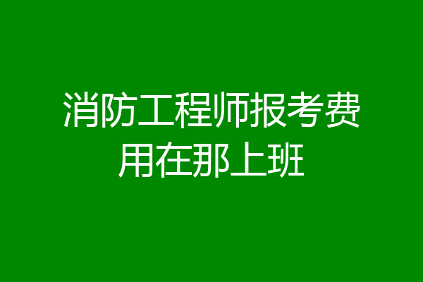 消防工程师报考费用在那上班