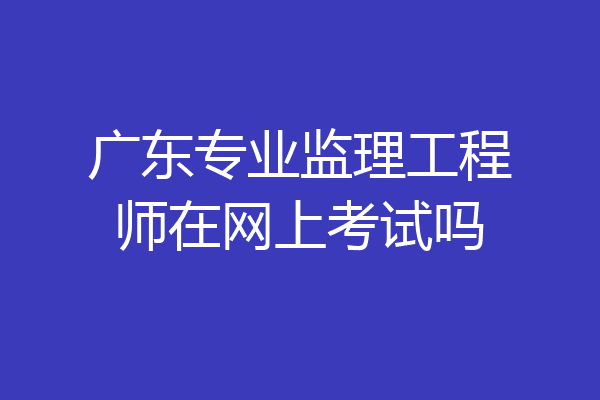 广东专业监理工程师在网上考试吗