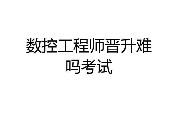 数控工程师晋升难吗考试