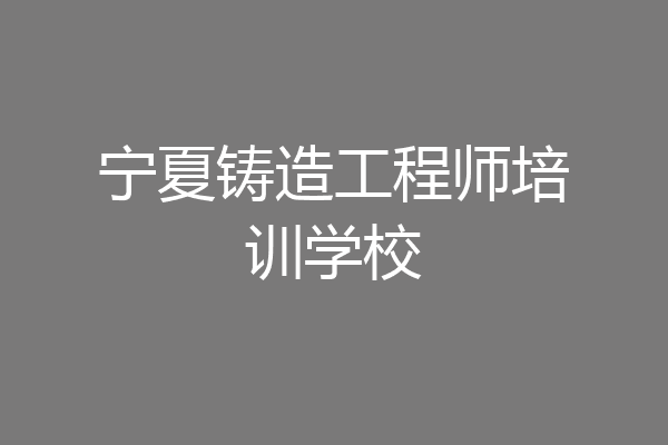 宁夏铸造工程师培训学校