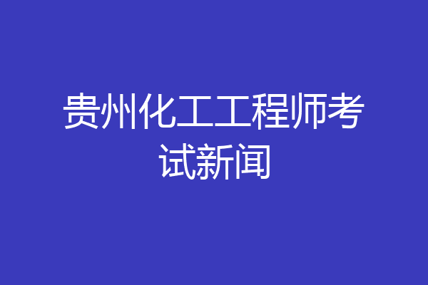 贵州化工工程师考试新闻