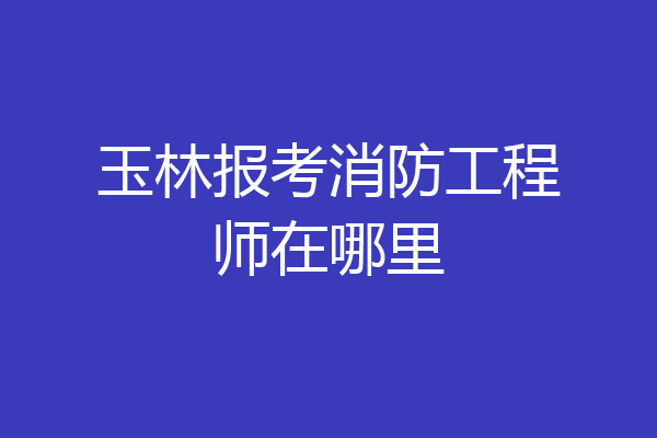 玉林报考消防工程师在哪里