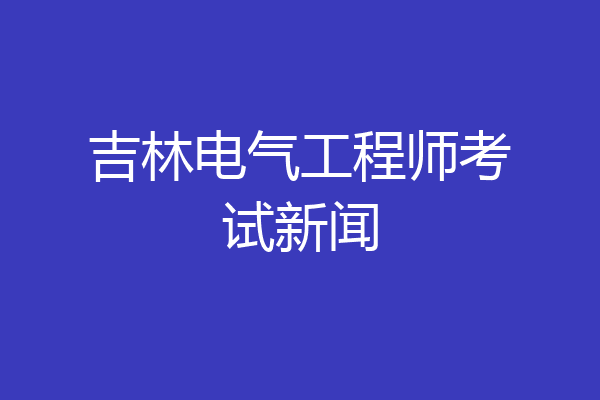 吉林电气工程师考试新闻