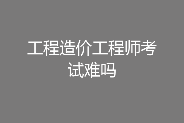 工程造价工程师考试难吗
