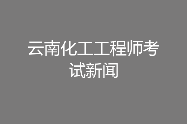 云南化工工程师考试新闻