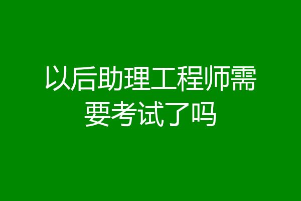 以后助理工程师需要考试了吗
