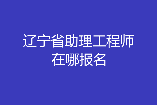 辽宁省助理工程师在哪报名