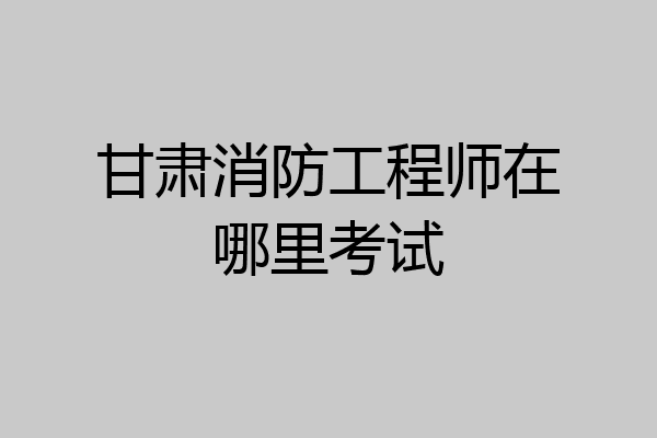 甘肃消防工程师在哪里考试