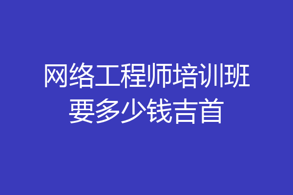 网络工程师培训班要多少钱吉首
