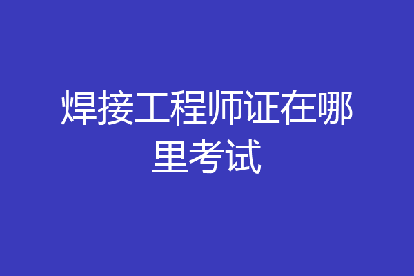 焊接工程师证在哪里考试