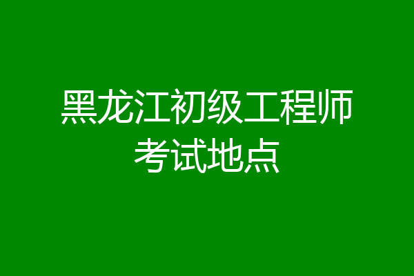 黑龙江初级工程师考试地点