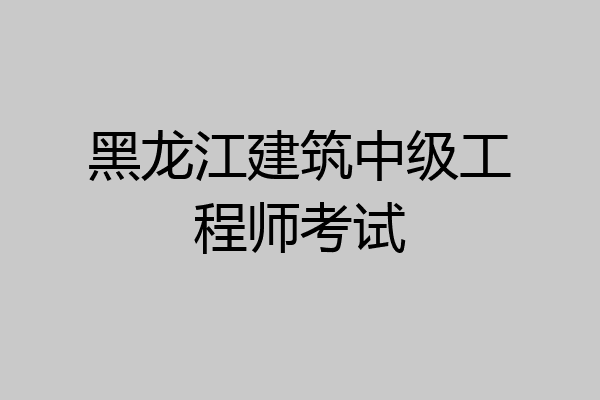 黑龙江建筑中级工程师考试