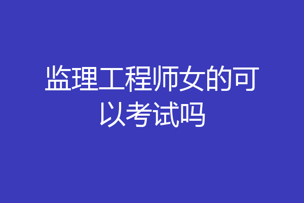 监理工程师女的可以考试吗
