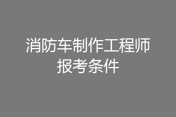 消防车制作工程师报考条件