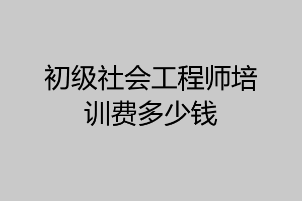 初级社会工程师培训费多少钱