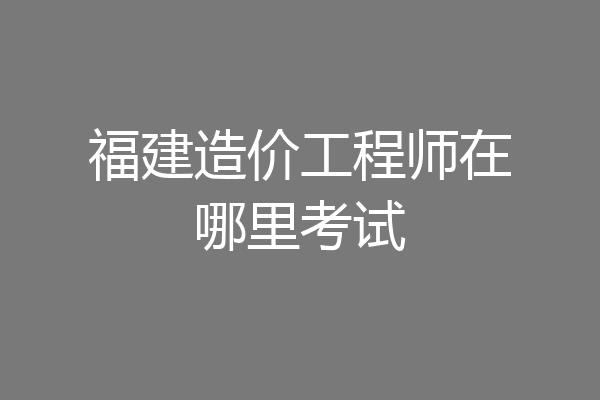 福建造价工程师在哪里考试
