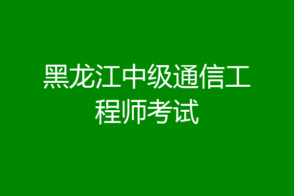 黑龙江中级通信工程师考试