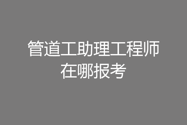 管道工助理工程师在哪报考