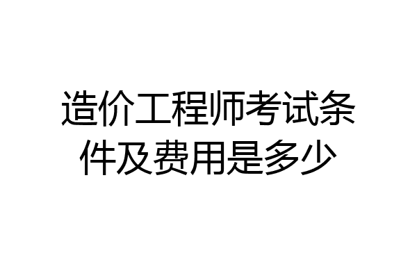 造价工程师考试条件及费用是多少