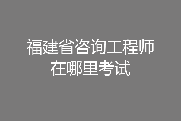 福建省咨询工程师在哪里考试