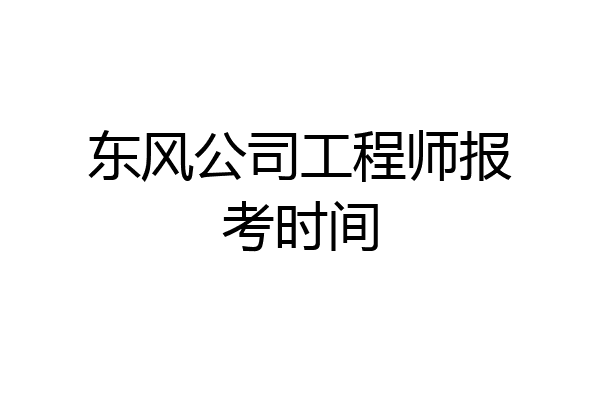 东风公司工程师报考时间