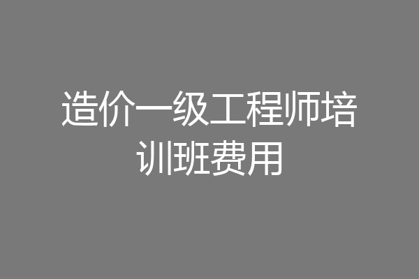 造价一级工程师培训班费用