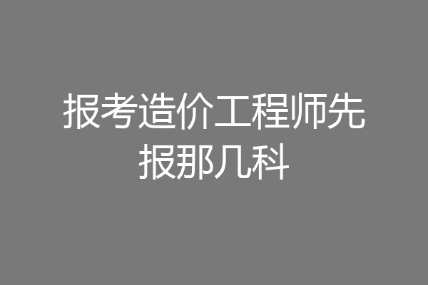 报考造价工程师先报那几科