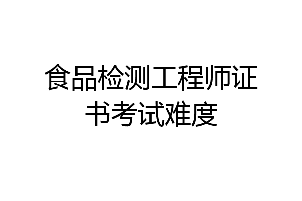 食品检测工程师证书考试难度