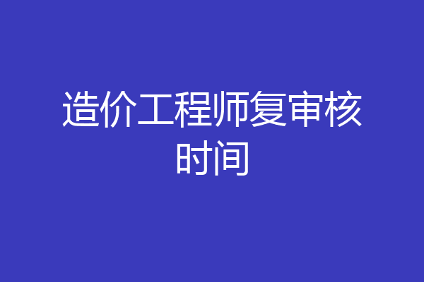 造价工程师复审核时间