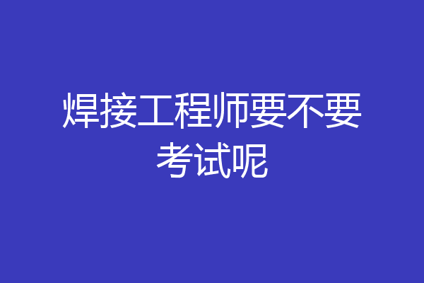 焊接工程师要不要考试呢