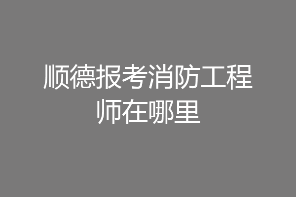 顺德报考消防工程师在哪里