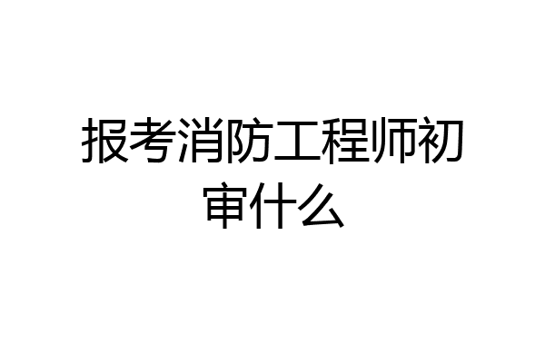 报考消防工程师初审什么