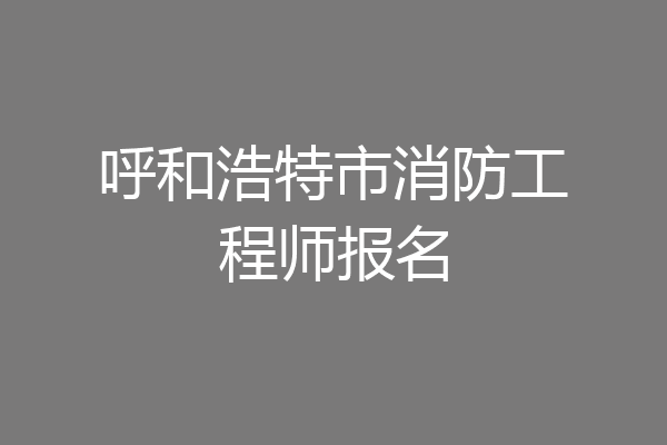 呼和浩特市消防工程师报名