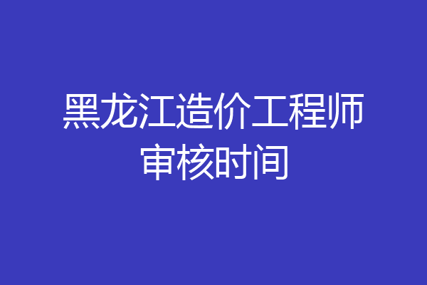 黑龙江造价工程师审核时间