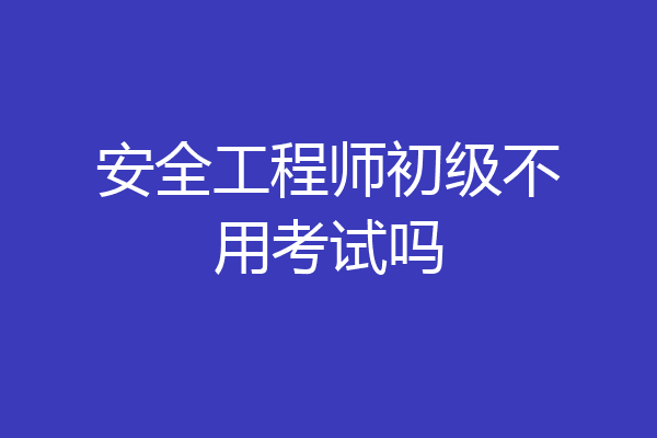 安全工程师初级不用考试吗