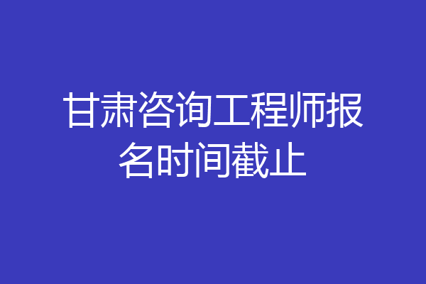 甘肃咨询工程师报名时间截止