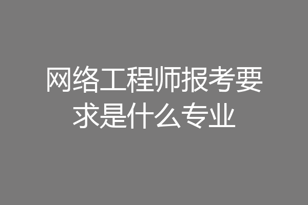网络工程师报考要求是什么专业