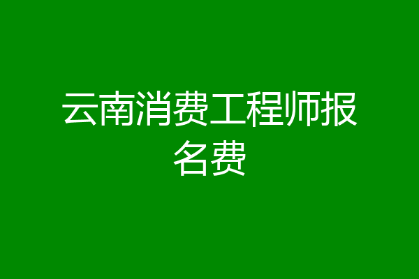 云南消费工程师报名费