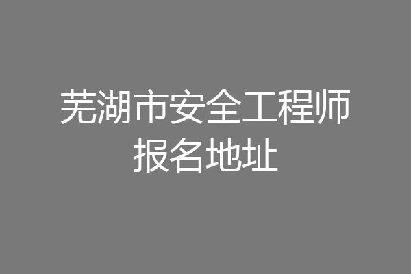 芜湖市安全工程师报名地址
