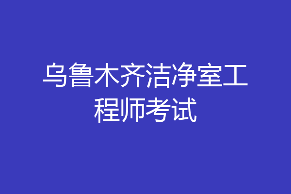 乌鲁木齐洁净室工程师考试