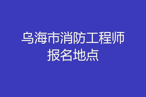乌海市消防工程师报名地点