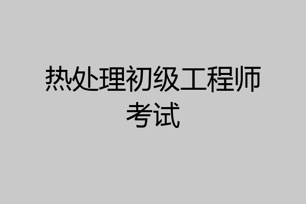 热处理初级工程师考试