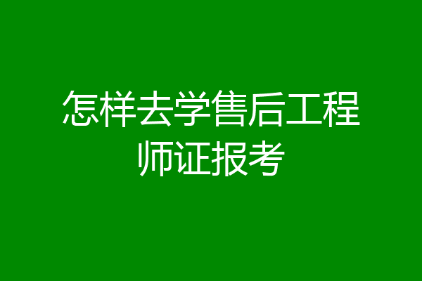 怎样去学售后工程师证报考