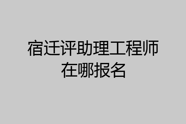 宿迁评助理工程师在哪报名