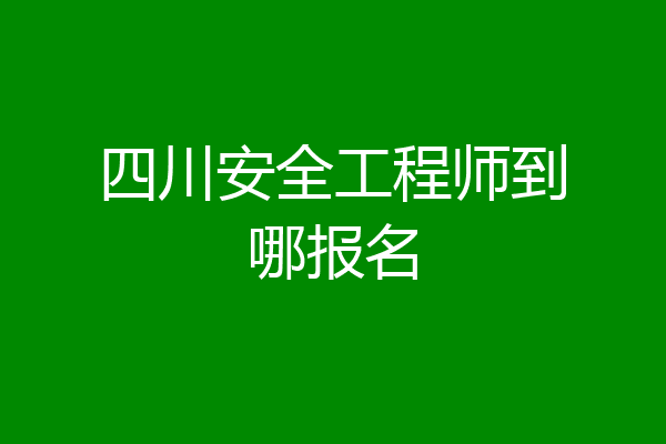 四川安全工程师到哪报名