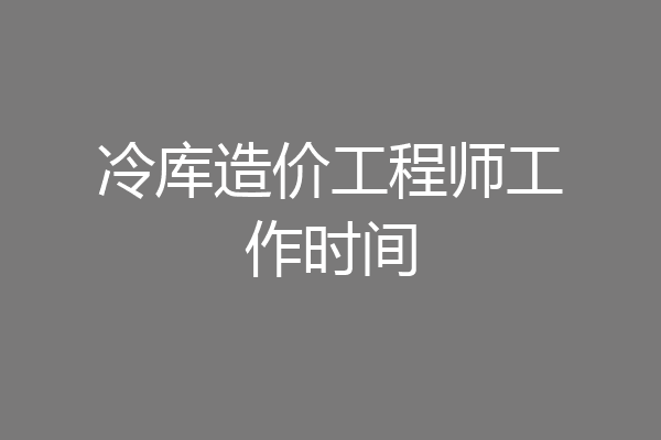 冷库造价工程师工作时间